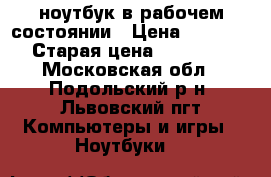 ноутбук в рабочем состоянии › Цена ­ 6 000 › Старая цена ­ 18 000 - Московская обл., Подольский р-н, Львовский пгт Компьютеры и игры » Ноутбуки   